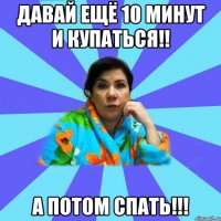 давай ещё 10 минут и купаться!! а потом спать!!!