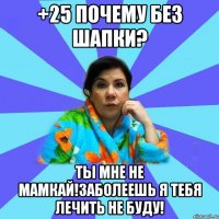 +25 почему без шапки? Ты мне не мамкай!Заболеешь я тебя лечить не буду!