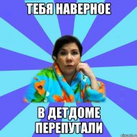 тебя наверное в детдоме перепутали