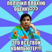 получил плохую оценку??? это все твой компьютер!!!