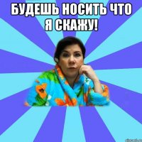 будешь носить что я скажу! 