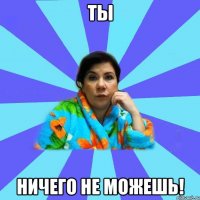 ТЫ НИЧЕГО НЕ МОЖЕШЬ!