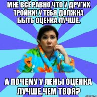 Мне всё равно,что у других тройки! У тебя должна быть оценка лучше. А почему у Лены оценка лучше,чем твоя?