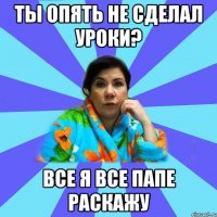 ты опять не сделал уроки? все я все папе раскажу