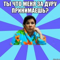 ты что меня за дуру принимаешь? 