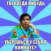 ты когда нибудь уберешься у себя в комнате?