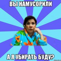 вы намусорили а я убирать буду?