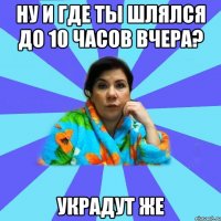 Ну и где ты шлялся до 10 часов вчера? Украдут же