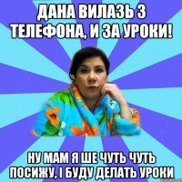 Дана вилазь з телефона, и за уроки! Ну мам я ше чуть чуть посижу, і буду делать уроки