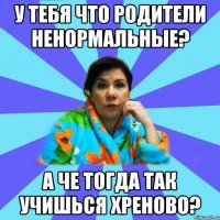 У тебя что родители ненормальные? а че тогда так учишься хреново?