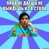 пока не даешь не выйдешь из а стола 