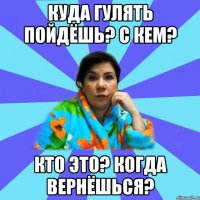 Куда гулять пойдёшь? С кем? Кто это? Когда вернёшься?