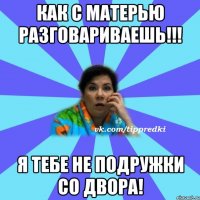 Как с матерью разговариваешь!!! Я тебе не подружки со двора!