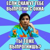 если скажут тебе выпрогни с окна ты тоже выпрогнишь?