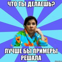 Что ты делаешь? лучше бы примеры решала