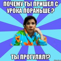 почему ты пришел с урока пораньше ? ты прогулял!?