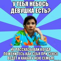 У тебя небось девушка есть? Ну рассказывай,когда поженитесь,как себя при сексе ведёт и какая у нею семья!