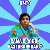 я что сама с собой разговариваю?