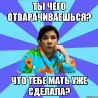 Ты чего отварачиваешься? Что тебе мать уже сделала?