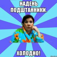 Надень подштанники. холодно!