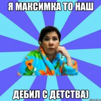 Я Максимка то наш дебил с детства)