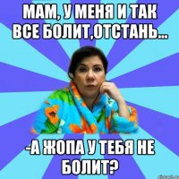 Мам, у меня и так все болит,отстань... -А жопа у тебя не болит?