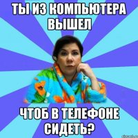 Ты из компьютера вышел Чтоб в телефоне сидеть?