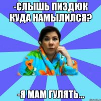 -Слышь пиздюк куда намылился? -Я мам гулять...