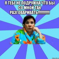 Я тебе не подружка что бы со мной так разговаривать!!!!!!!!!! 