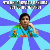 Что бы покуда я пришла всё было убрано! 