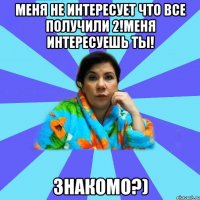 МЕНЯ НЕ ИНТЕРЕСУЕТ ЧТО ВСЕ ПОЛУЧИЛИ 2!МЕНЯ ИНТЕРЕСУЕШЬ ТЫ! ЗНАКОМО?)