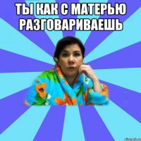 Ты как с матерью разговариваешь 