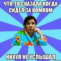 что-то сказала когда сидел за компом нихуя не услышал