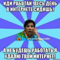 Иди работай !Весь день в интернете сидишь! А не будешь работать я удалю твой интернет!