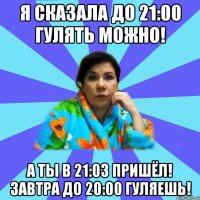 я сказала до 21:00 гулять можно! а ты в 21:03 пришёл! завтра до 20:00 гуляешь!