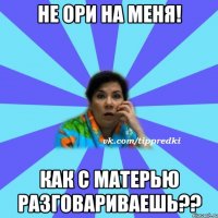 Не ори на меня! Как с матерью разговариваешь??