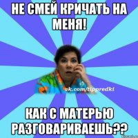 Не смей кричать на меня! Как с матерью разговариваешь??