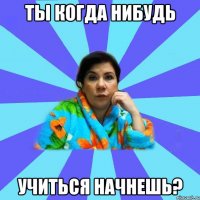 ты когда нибудь учиться начнешь?