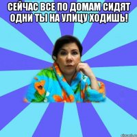 Сейчас все по домам сидят одни ты на улицу ходишь! 