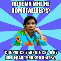 Почему мне не помогаешь?!? *собрался убираться* -А ну ка отдай тряпку я вытру!