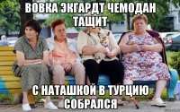 Вовка Экгардт чемодан тащит с Наташкой в Турцию собрался