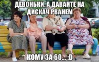 Девоньки, а давайте на дискач рванем кому за 60... :D