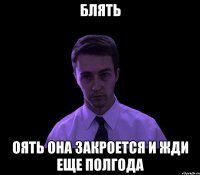 Блять Оять она закроется и жди еще полгода