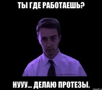 Ты где работаешь? НУуу... Делаю протезы.