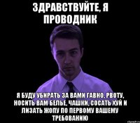 здравствуйте, я проводник я буду убирать за вами гавно, рвоту, носить вам белье, чашки, сосать хуй и лизать жопу по первому вашему требованию