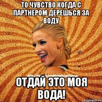 то чувство когда с партнером дерешься за воду отдай это моя вода!