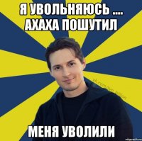 Я увольняюсь .... Ахаха пошутил Меня уволили