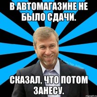 В автомагазине не было сдачи. Сказал, что потом занесу.