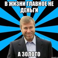 В жизни главное не деньги А золото