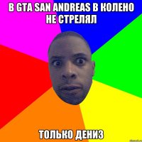 в GTa san andreas в колено не стрелял только дениз